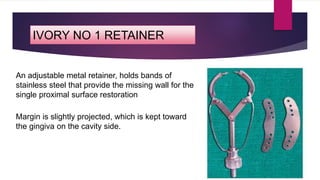 IVORY NO 1 RETAINER
An adjustable metal retainer, holds bands of
stainless steel that provide the missing wall for the
single proximal surface restoration
Margin is slightly projected, which is kept toward
the gingiva on the cavity side.
 