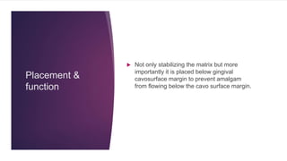 Placement &
function
 Not only stabilizing the matrix but more
importantly it is placed below gingival
cavosurface margin to prevent amalgam
from flowing below the cavo surface margin.
 
