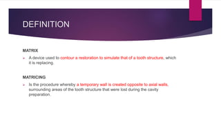 DEFINITION
MATRIX
 A device used to contour a restoration to simulate that of a tooth structure, which
it is replacing.
MATRICING
 Is the procedure whereby a temporary wall is created opposite to axial walls,
surrounding areas of the tooth structure that were lost during the cavity
preparation.
 
