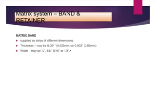 Matrix system – BAND &
RETAINER
MATRIX BAND
 supplied as strips of different dimensions.
 Thickness – may be 0.001” (0.025mm) or 0.002” (0.05mm)
 Width – may be ¼”, 3/8”, 5/16” or 1/8”.•
 