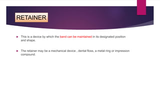 RETAINER
 This is a device by which the band can be maintained in its designated position
and shape.
 The retainer may be a mechanical device , dental floss, a metal ring or impression
compound.
 