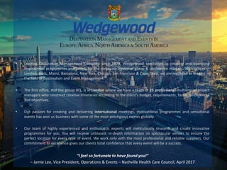 • Leading Destination Management Company since 1979, Wedgewood specialises in creating and operating
inspirational programmes and events for the corporate incentive group & conference markets. With offices in
London, Paris, Mainz, Barcelona, New York, Chicago, San Francisco & Cape Town, we are regarded as leaders in
the field of Destination and Event Management.
• The first office, and the group HQ, is in London where we have a team of 25 professional multilingual project
managers who construct creative itineraries according to the client’s budget, requirements, tastes, preferences
and objectives.
• Our passion for creating and delivering international meetings, motivational programmes and sensational
events has won us business with some of the most prestigious names globally.
• Our team of highly experienced and enthusiastic experts will meticulously research and create innovative
programmes for you. You will receive unbiased, in-depth information on spectacular venues to ensure the
perfect location for every type of event. We work only with the most professional and reliable suppliers. Our
commitment to excellence gives our clients total confidence that every event will be a success.
“I feel so fortunate to have found you!”
– Jamie Lee, Vice President, Operations & Events – Nashville Health Care Council, April 2017
 