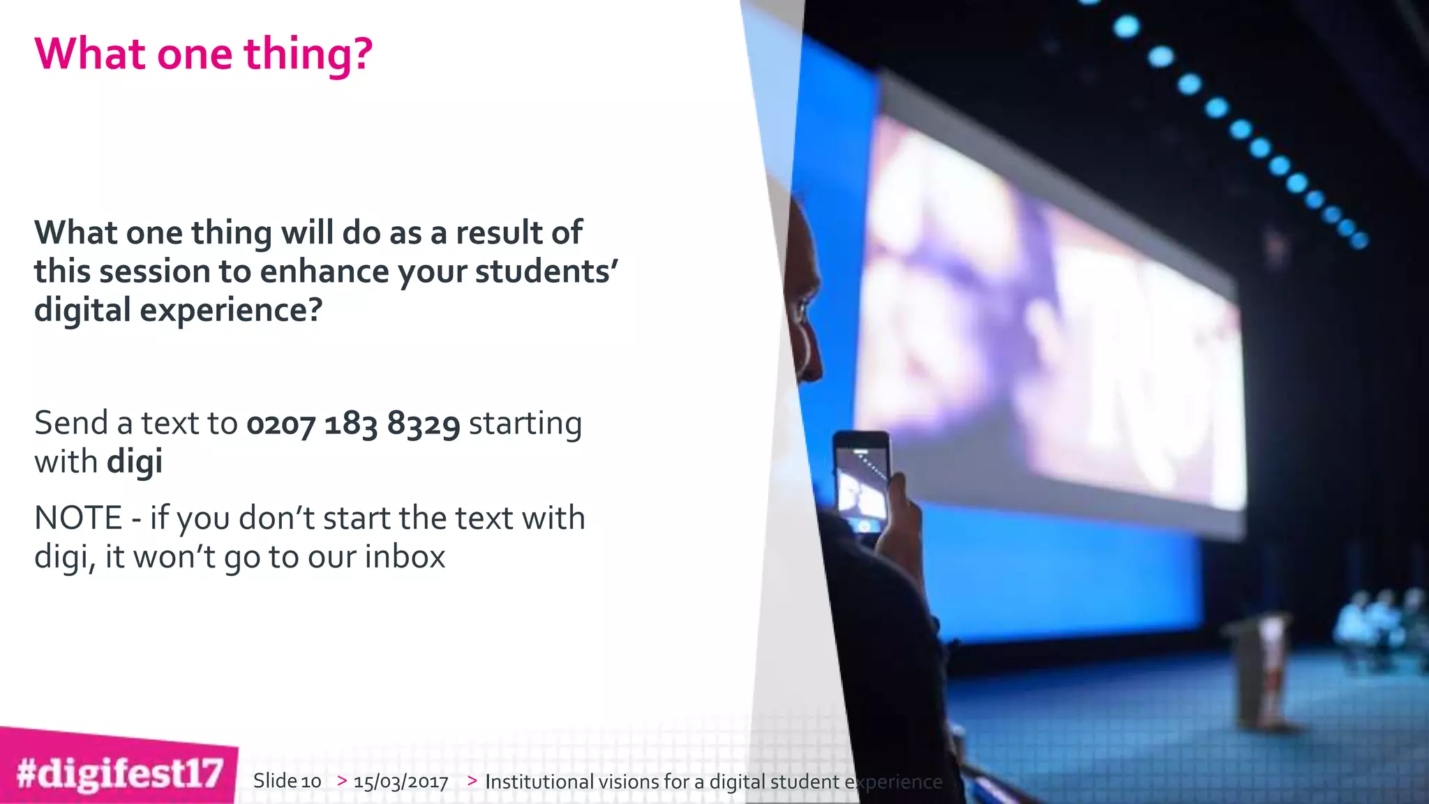 > >Slide
jisc.ac.uk
Except where otherwise noted, this work
is licensed under CC-BY-NC-ND
> >
What one thing will do as a result of
this session to enhance your students’
digital experience?
Send a text to 0207 183 8329 starting
with digi
NOTE - if you don’t start the text with
digi, it won’t go to our inbox
What one thing?
15/03/2017 Institutional visions for a digital student experience10Slide
 