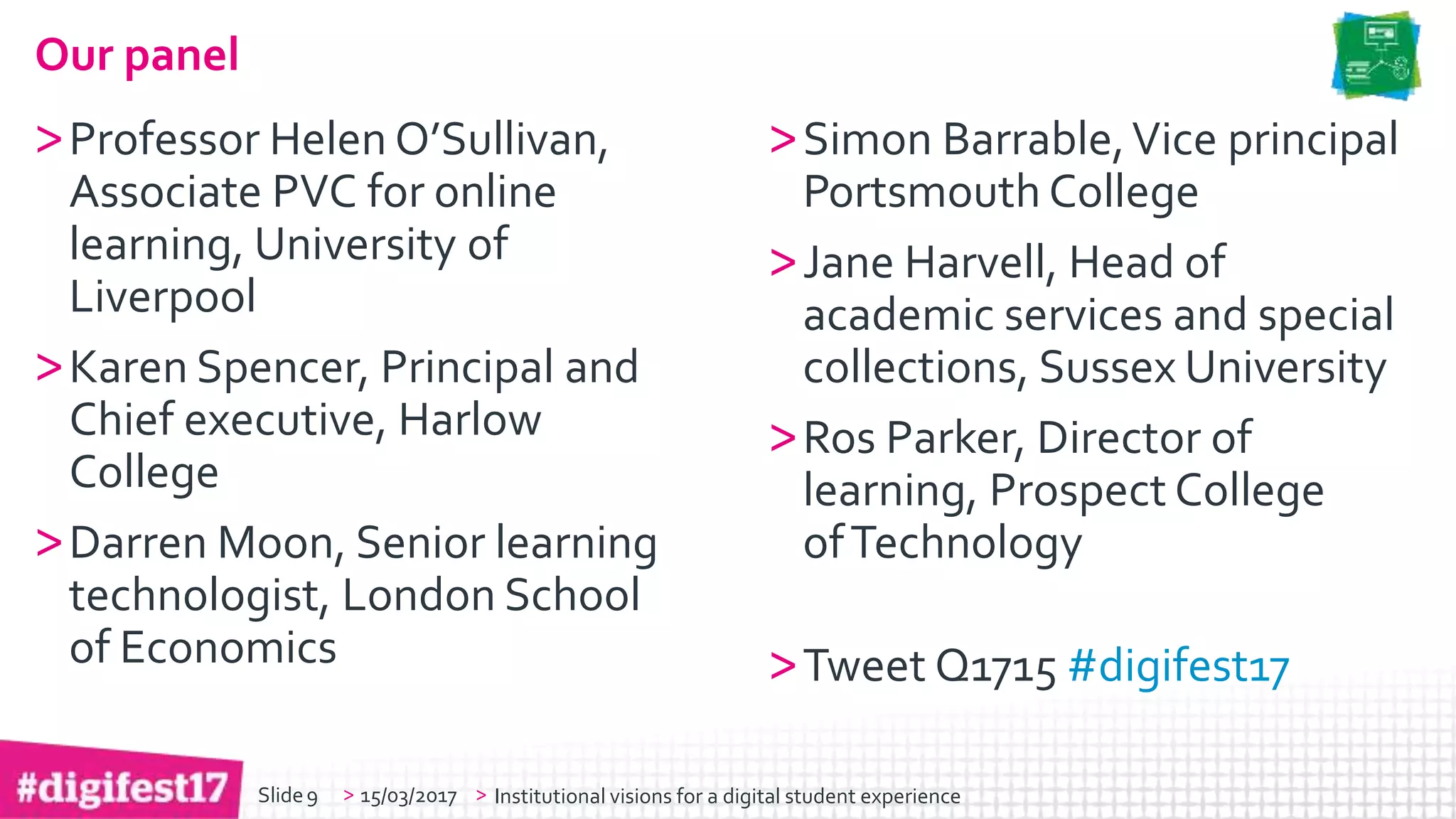 > >Slide
Our panel
>Professor Helen O’Sullivan,
Associate PVC for online
learning, University of
Liverpool
>Karen Spencer, Principal and
Chief executive, Harlow
College
>Darren Moon, Senior learning
technologist, London School
of Economics
>Simon Barrable,Vice principal
Portsmouth College
>Jane Harvell, Head of
academic services and special
collections, Sussex University
>Ros Parker, Director of
learning, Prospect College
ofTechnology
>Tweet Q1715 #digifest17
15/03/2017 Institutional visions for a digital student experience9
 