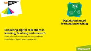 Exploiting digital collections in
learning, teaching and research
Case studies, online guidance and training workshops
Karen Colbron, Digital content manager, Jisc
 
