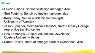 >Lawrie Phipps, Senior co-design manager, Jisc
>Shri Footring, Senoir co-design manager, Jisc
>Kerry Pinny, Senior academic technologist,
University of Warwick
>Jason Boucher, Mechanical assessor, North Lindsey College,
Apprentice training centre
>Liza Zamboglou, Senior educational developer,
Queens University Belfast
>Sarah Davies, Head of change: student experience, Jisc
Panel
 