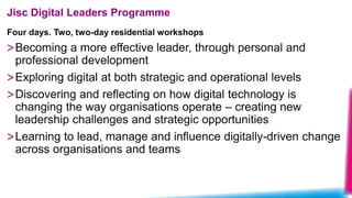 Four days. Two, two-day residential workshops
Jisc Digital Leaders Programme
>Becoming a more effective leader, through personal and
professional development
>Exploring digital at both strategic and operational levels
>Discovering and reflecting on how digital technology is
changing the way organisations operate – creating new
leadership challenges and strategic opportunities
>Learning to lead, manage and influence digitally-driven change
across organisations and teams
 