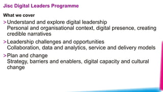 What we cover
Jisc Digital Leaders Programme
>Understand and explore digital leadership
Personal and organisational context, digital presence, creating
credible narratives
>Leadership challenges and opportunities
Collaboration, data and analytics, service and delivery models
>Plan and change
Strategy, barriers and enablers, digital capacity and cultural
change
 