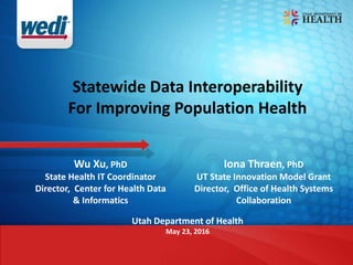 Statewide Data Interoperability
For Improving Population Health
Wu Xu, PhD
State Health IT Coordinator
Director, Center for Health Data
& Informatics
Utah Department of Health
May 23, 2016
Iona Thraen, PhD
UT State Innovation Model Grant
Director, Office of Health Systems
Collaboration
 