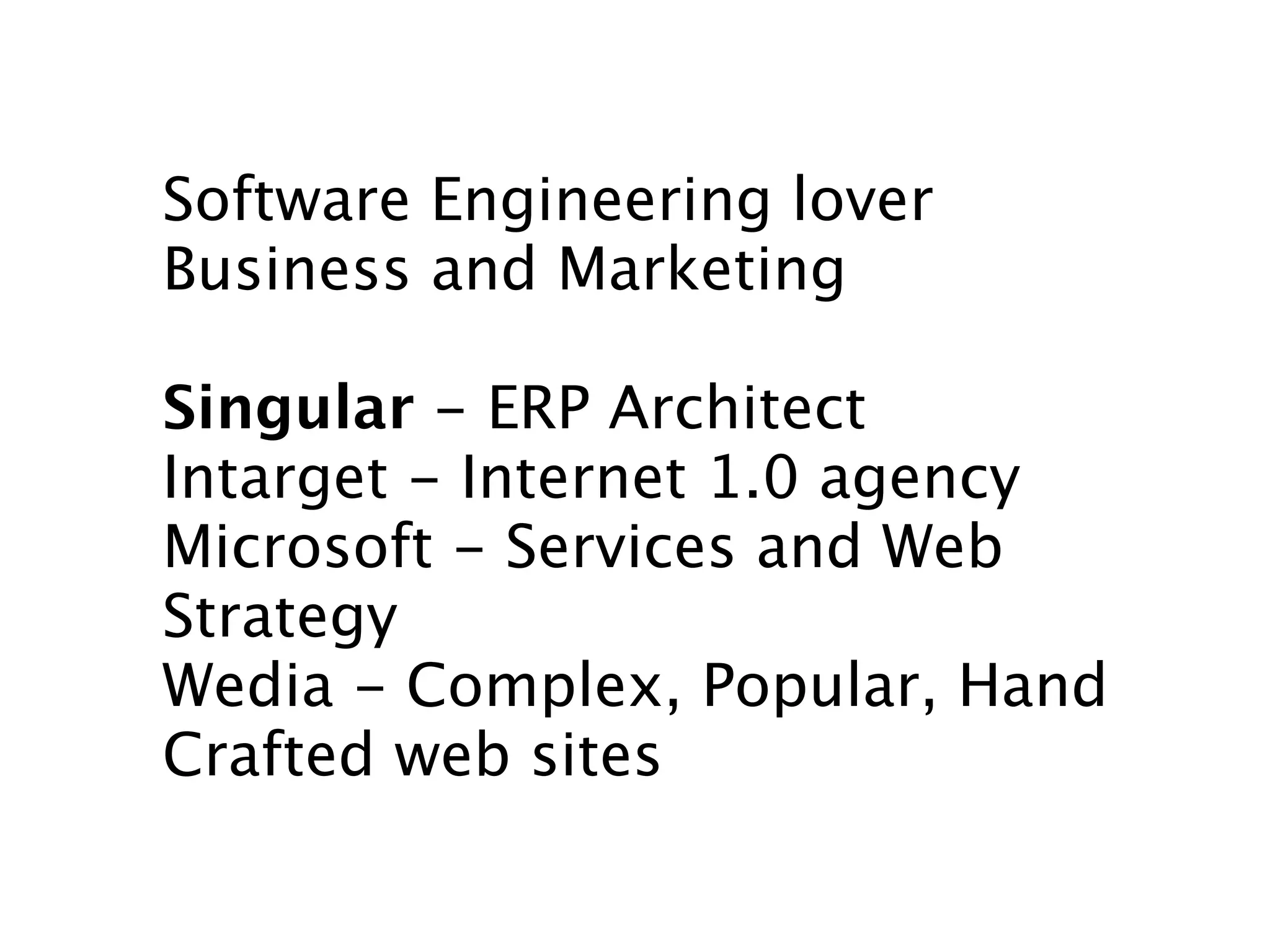 Software Engineering lover
Business and Marketing

Singular - ERP Architect
Intarget - Internet 1.0 agency
Microsoft - Services and Web
Strategy
Wedia - Complex, Popular, Hand
Crafted web sites
 