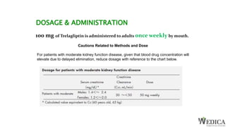 DOSAGE & ADMINISTRATION
100 mg of Trelagliptin is administered to adults once weekly by mouth.
Cautions Related to Methods and Dose
For patients with moderate kidney function disease, given that blood drug concentration will
elevate due to delayed elimination, reduce dosage with reference to the chart below.
 