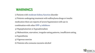 1) Patients with moderate kidney function disorder
2) Patients undergoing treatment with sulfonylurea drugs or insulin
medication there are reports of severe hypotension with use in
combination with other DPP-4 inhibitors
3) Hypopituitarism or hypoadrenalism
4) Malnutrition, starvation, irregular eating patterns, insufficient eating,
or hyposthenia
5) Vigorous exercise
6) Patients who consume excessive alcohol
WARNINGS
 