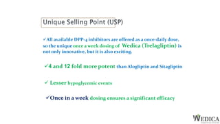 All available DPP-4 inhibitors are offered as a once-daily dose,
so the unique once a week dosing of Wedica (Trelagliptin) is
not only innovative, but it is also exciting.
4 and 12 fold more potent than Alogliptin and Sitagliptin
 Lesser hypoglycemic events
Once in a week dosing ensures a significant efficacy
 