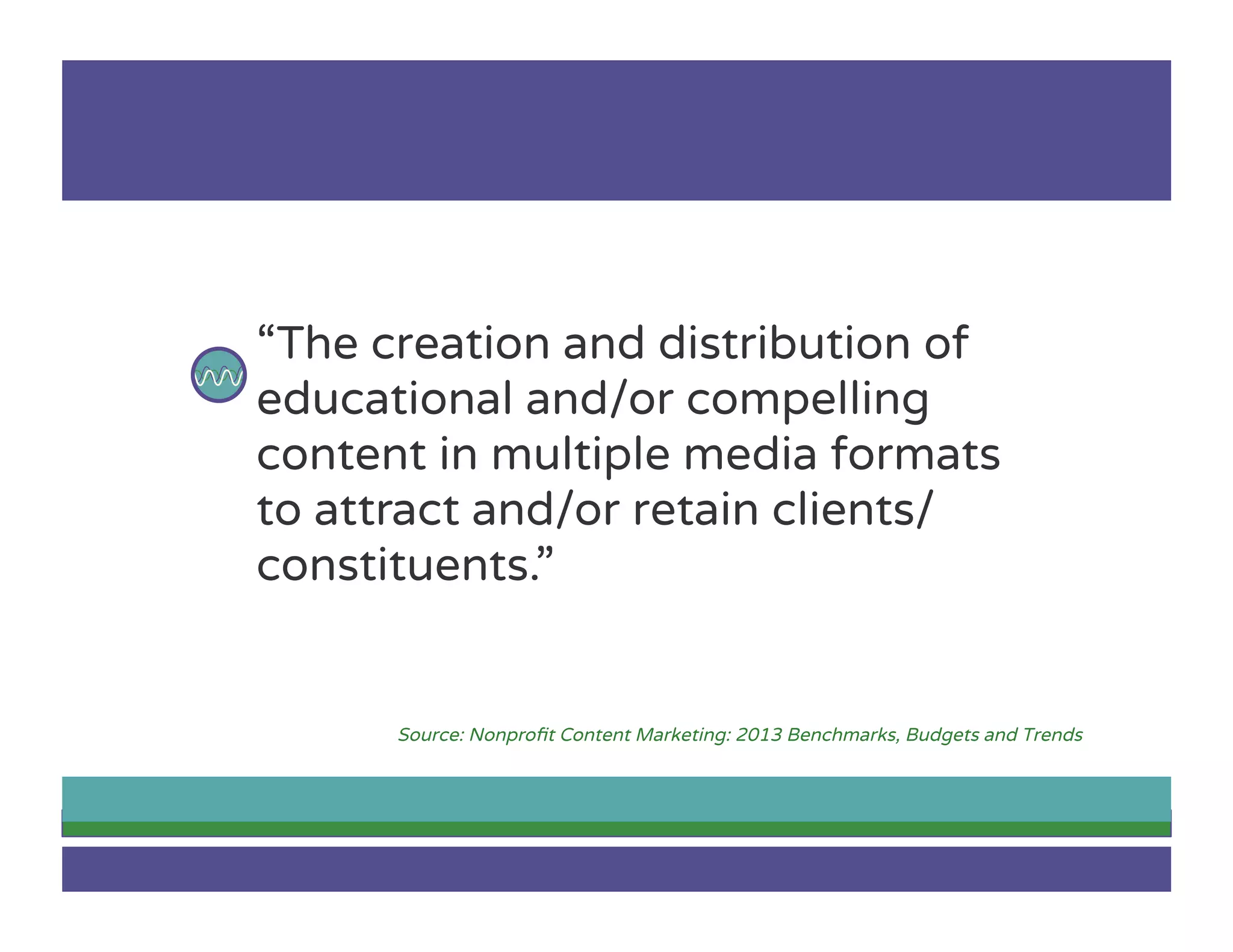 “The creation and distribution of
educational and/or compelling
content in multiple media formats
to attract and/or retain clients/
constituents.”
Source: Nonproﬁt Content Marketing: 2013 Benchmarks, Budgets and Trends
 