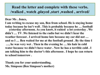 Read the letter and complete with these verbs.
    /walked , watch ,played ,start ,washed , arrived/
Dear Ms . Jones,
I am writing to excuse my son, Ben from school. He is staying home
today because he isn’t well . This is probably because he … football
   yesterday afternoon. As you know, it rained a lot yesterday . We
didn’t … TV .We listened to the radio but we didn’t hear the
weather forecast . I arrived home late because my car did not …
and so I … Ben waited for me at the football ground . By the time I
 …, he was very wet . Then in the evening he … his hair in cold
water because we didn’t have water . Now he has a terrible cold . I
am talking him to the doctor’s this afternoon . I hope he can return
to school tomorrow .

Thank you for your understanding.
Ms. Simpson (Ben Simpson’s mother)
 