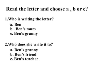 Read the letter and choose a , b or c?
1.Who is writing the letter?
   a. Ben
   b . Ben’s mum
   c. Ben’s granny

2.Who does she write it to?
   a. Ben’s granny
   b. Ben’s friend
   c. Ben’s teacher
 