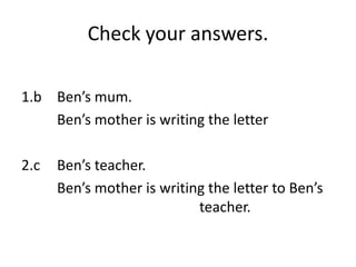 Check your answers.

1.b Ben’s mum.
    Ben’s mother is writing the letter

2.c   Ben’s teacher.
      Ben’s mother is writing the letter to Ben’s
                            teacher.
 