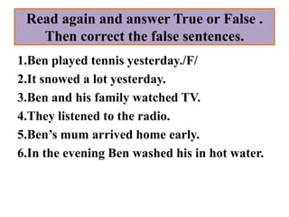 Read again and answer True or False .
   Then correct the false sentences.
1.Ben played tennis yesterday./F/
2.It snowed a lot yesterday.
3.Ben and his family watched TV.
4.They listened to the radio.
5.Ben’s mum arrived home early.
6.In the evening Ben washed his in hot water.
 