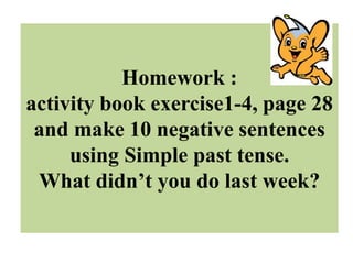 Homework :
activity book exercise1-4, page 28
 and make 10 negative sentences
     using Simple past tense.
 What didn’t you do last week?
 