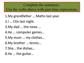 Complete the sentences .
Use the verbs above with past time expressions.
1.My grandfather … Maths last year.
2.I … CDs last night.
3.My dad … the news …
4.He … computer games…
5.My mum … my clothes…
6.My brother … tennis…
7.She… the dishes…
8.He … the guitar…
 