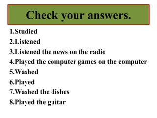 Check your answers.
1.Studied
2.Listened
3.Listened the news on the radio
4.Played the computer games on the computer
5.Washed
6.Played
7.Washed the dishes
8.Played the guitar
 