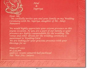 Atul
                       &
                     Supriya


Dear All,
 We cordially invites you and your family on my Wedding
Ceremony with Ms. Supriya, daughter of Mr. Abaji
Nanawre

We would highly appreciate your esteem presence on this
joyous occasion. As you are a part of our family so your
presence are highly commendable for the wedding. The
venue and other details for the wedding ceremony is
mentioned in Wedding Card.
We are looking for your gracious presence with your
blessings for us.

May 22nd 2012
at 4.44 pm
address: swami samarth hall pachwad
Tal.- Wai ,Dis.- Satara .
 