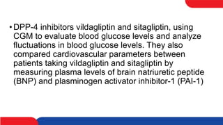 •DPP-4 inhibitors vildagliptin and sitagliptin, using
CGM to evaluate blood glucose levels and analyze
fluctuations in blood glucose levels. They also
compared cardiovascular parameters between
patients taking vildagliptin and sitagliptin by
measuring plasma levels of brain natriuretic peptide
(BNP) and plasminogen activator inhibitor-1 (PAI-1)
 
