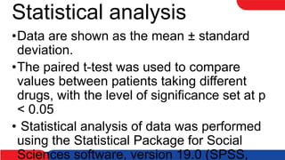 Statistical analysis
•Data are shown as the mean ± standard
deviation.
•The paired t-test was used to compare
values between patients taking different
drugs, with the level of significance set at p
< 0.05
• Statistical analysis of data was performed
using the Statistical Package for Social
Sciences software, version 19.0 (SPSS,
 