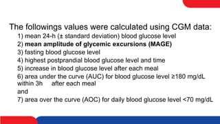 The followings values were calculated using CGM data:
1) mean 24-h (± standard deviation) blood glucose level
2) mean amplitude of glycemic excursions (MAGE)
3) fasting blood glucose level
4) highest postprandial blood glucose level and time
5) increase in blood glucose level after each meal
6) area under the curve (AUC) for blood glucose level ≥180 mg/dL
within 3h after each meal
and
7) area over the curve (AOC) for daily blood glucose level <70 mg/dL
 
