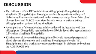 DISCUSSION
• The influence of the DPP-4 inhibitors vildagliptin (100 mg daily) and
sitagliptin (50 mg daily) on blood glucose levels in patients with type 2
diabetes mellitus was investigated in this crossover study. Mean 24-h blood
glucose level and MAGE were significantly lower in patients taking
vildagliptin than patients taking sitagliptin
• A comparison of the randomized trials conducted in Japan showed that
vildagliptin 100 mg daily resulted in lower HbA1c levels (by approximately
0.3%) than sitagliptin 50 mg daily
• Kishimoto et al. reported that sitagliptin effectively reduced postprandial
blood glucose fluctuations and stabilized blood glucose levels [16].
Sitagliptin may also work as a vasoprotective agent in diabetes by blocking
the AGE-RAGE axis
 