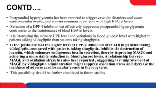 CONTD….
• Postprandial hyperglycemia has been reported to trigger vascular disorders and cause
cardiovascular events, and is more common in patients with high HbA1c levels
• Selection of a DPP-4 inhibitor that effectively suppresses postprandial hyperglycemia
contributes to the maintenance of ideal HbA1c levels.
• It is interesting that urinary CPR level and variations in blood glucose level were higher in
patients taking vildagliptin than patients taking sitagliptin.
• THEY postulate that the higher level of DPP-4 inhibition over 24 h in patients taking
vildagliptin, compared with patients taking sitagliptin, inhibits the destruction of
incretin, which enhances endogenous insulin secretion, thereby improving MAGE and
achieving a more stable reduction in blood glucose levels. A relationship between
MAGE and oxidation stress has also been reported , suggesting that improvement of
MAGE by vildagliptin administration might suppress oxidation stress and decrease the
incidence of adverse cardiovascular events in the long term.
• This possibility should be further elucidated in future studies
 