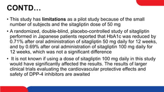 CONTD…
• This study has limitations as a pilot study because of the small
number of subjects and the sitagliptin dose of 50 mg
• A randomized, double-blind, placebo-controlled study of sitagliptin
performed in Japanese patients reported that HbA1c was reduced by
0.71% after oral administration of sitagliptin 50 mg daily for 12 weeks,
and by 0.69% after oral administration of sitagliptin 100 mg daily for
12 weeks, which was not a significant difference
• It is not known if using a dose of sitagliptin 100 mg daily in this study
would have significantly affected the results. The results of larger
clinical trials evaluating the cardiovascular protective effects and
safety of DPP-4 inhibitors are awaited
 