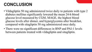 CONCLUSION
• Vildagliptin 50 mg administered twice daily to patients with type 2
diabetes mellitus significantly lowered the mean 24-h blood
glucose level measured by CGM, MAGE, the highest blood
glucose levels after dinner, and hyperglycemia after breakfast,
compared with sitagliptin 50 mg administered once daily.
• There were no significant differences in BNP and PAI-1 levels
between patients treated with vildagliptin and sitagliptin.
 