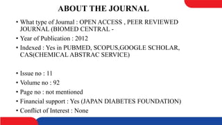 ABOUT THE JOURNAL
• What type of Journal : OPEN ACCESS , PEER REVIEWED
JOURNAL (BIOMED CENTRAL -
• Year of Publication : 2012
• Indexed : Yes in PUBMED, SCOPUS,GOOGLE SCHOLAR,
CAS(CHEMICAL ABSTRAC SERVICE)
• Issue no : 11
• Volume no : 92
• Page no : not mentioned
• Financial support : Yes (JAPAN DIABETES FOUNDATION)
• Conflict of Interest : None
 