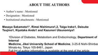 ABOUT THE AUTHORS
• Author’s name : Mentioned
• Designation : Mentioned
• Institutional attachments : Mentioned
1Division of Diabetes, Metabolism and Endocrinology, Department of
Internal
Medicine, Jikei University School of Medicine, 3-25-8 Nishi-Shinbas
Minato-ku, Tokyo 105-8461, Japan
Full list of author information is available at the end of the article
Masaya Sakamoto1*, Rimei Nishimura1,2, Taiga Irako1, Daisuke
Tsujino1, Kiyotaka Ando1 and Kazunori Utsunomiya1
 