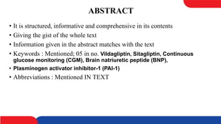 ABSTRACT
• It is structured, informative and comprehensive in its contents
• Giving the gist of the whole text
• Information given in the abstract matches with the text
• Keywords : Mentioned; 05 in no. Vildagliptin, Sitagliptin, Continuous
glucose monitoring (CGM), Brain natriuretic peptide (BNP),
• Plasminogen activator inhibitor-1 (PAI-1)
• Abbreviations : Mentioned IN TEXT
 
