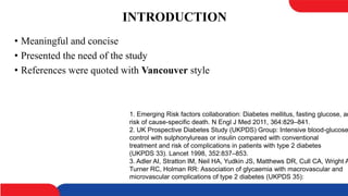INTRODUCTION
• Meaningful and concise
• Presented the need of the study
• References were quoted with Vancouver style
1. Emerging Risk factors collaboration: Diabetes mellitus, fasting glucose, an
risk of cause-specific death. N Engl J Med 2011, 364:829–841.
2. UK Prospective Diabetes Study (UKPDS) Group: Intensive blood-glucose
control with sulphonylureas or insulin compared with conventional
treatment and risk of complications in patients with type 2 diabetes
(UKPDS 33). Lancet 1998, 352:837–853.
3. Adler AI, Stratton IM, Neil HA, Yudkin JS, Matthews DR, Cull CA, Wright A
Turner RC, Holman RR: Association of glycaemia with macrovascular and
microvascular complications of type 2 diabetes (UKPDS 35):
 