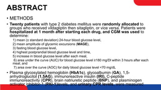 ABSTRACT
• METHODS
• Twenty patients with type 2 diabetes mellitus were randomly allocated to
groups who received vildagliptin then sitagliptin, or vice versa. Patients were
hospitalized at 1 month after starting each drug, and CGM was used to
determine:
1) mean (± standard deviation) 24-hour blood glucose level,
2) mean amplitude of glycemic excursions (MAGE),
3) fasting blood glucose level,
4) highest postprandial blood glucose level and time,
5) increase in blood glucose level after each meal,
6) area under the curve (AUC) for blood glucose level ≥180 mg/Dl within 3 hours after each
meal, and
7) area over the curve (AOC) for daily blood glucose level <70 mg/dL
• Plasma glycosylated hemoglobin (HbA1c), glycoalbumin (GA), 1,5-
anhydroglucitol (1,5AG), immunoreactive insulin (IRI), C-peptide
immunoreactivity (CPR), brain natriuretic peptide (BNP), and plasminogen
activator inhibitor-1 (PAI-1)levels, and urinary CPR levels, were measured
 