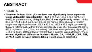 ABSTRACT
• RESULTS
• The mean 24-hour blood glucose level was significantly lower in patients
taking vildagliptin than sitagliptin (142.1 ± 35.5 vs. 153.2 ± 37.0 mg/dL; p =
0.012). In patients taking vildagliptin, MAGE was significantly lower (110.5 ±
33.5 vs. 129.4 ± 45.1 mg/dL; p = 0.040), the highest blood glucose level after
supper was significantly lower (206.1 ± 40.2 vs. 223.2 ± 43.5 mg/dL; p = 0.015),
the AUC (≥180 mg/dL) within 3 h was significantly lower after breakfast (484.3 vs.
897.9 mg/min/dL; p = 0.025), and urinary CPR level was significantly higher (97.0
± 41.6 vs. 85.2 ± 39.9 μg/day; p = 0.008) than in patients taking sitagliptin. There
were no significant differences in plasma HbA1c, GA, 1,5AG, IRI, CPR, BNP,
or PAI-1 levels between patients taking vildagliptin and sitagliptin
 