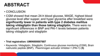 ABSTRACT
• CONCLUSION
• CGM showed that mean 24-h blood glucose, MAGE, highest blood
glucose level after supper, and hyper glycemia after breakfast were
significantly lower in patients with type 2 diabetes mellitus
taking vildagliptin than those taking sitagliptin. There were no
significant differences in BNP and PAI-1 levels between patients
taking vildagliptin and sitagliptin
• Trial registration: UMIN000007687
• Keywords: Vildagliptin, Sitagliptin, Continuous glucose monitoring (CGM), Brain
natriuretic peptide (BNP), Plasminogen activator inhibitor-1 (PAI-1) (5)
 