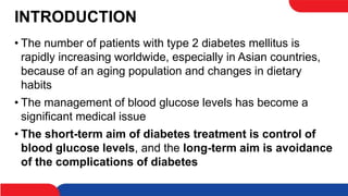 INTRODUCTION
• The number of patients with type 2 diabetes mellitus is
rapidly increasing worldwide, especially in Asian countries,
because of an aging population and changes in dietary
habits
• The management of blood glucose levels has become a
significant medical issue
• The short-term aim of diabetes treatment is control of
blood glucose levels, and the long-term aim is avoidance
of the complications of diabetes
 