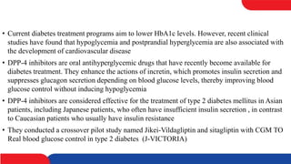 • Current diabetes treatment programs aim to lower HbA1c levels. However, recent clinical
studies have found that hypoglycemia and postprandial hyperglycemia are also associated with
the development of cardiovascular disease
• DPP-4 inhibitors are oral antihyperglycemic drugs that have recently become available for
diabetes treatment. They enhance the actions of incretin, which promotes insulin secretion and
suppresses glucagon secretion depending on blood glucose levels, thereby improving blood
glucose control without inducing hypoglycemia
• DPP-4 inhibitors are considered effective for the treatment of type 2 diabetes mellitus in Asian
patients, including Japanese patients, who often have insufficient insulin secretion , in contrast
to Caucasian patients who usually have insulin resistance
• They conducted a crossover pilot study named Jikei-Vildagliptin and sitagliptin with CGM TO
Real blood glucose control in type 2 diabetes (J-VICTORIA)
 