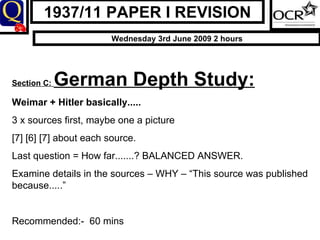 1937/11 PAPER I REVISION Wednesday 3rd June 2009 2 hours Section C:  German Depth Study: Weimar + Hitler basically..... 3 x sources first, maybe one a picture [7] [6] [7] about each source.  Last question = How far.......? BALANCED ANSWER. Examine details in the sources – WHY – “This source was published because.....” Recommended:-  60 mins 