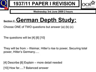 1937/11 PAPER I REVISION Wednesday 3rd June 2009 2 hours Section C:  German Depth Study: Choose ONE of TWO questions but answer (a) (b) (c)  The questions will be [4] [6] [10] They will be from :- Weimar, Hitler’s rise to power, Securing total power, Hitler’s Germany..... [4] Describe [6] Explain – more detail needed  [10] How far.....? Balanced answer 