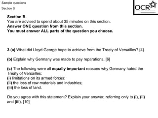 Sample questions Section B Section B You are advised to spend about 35 minutes on this section. Answer ONE question from this section. You must answer ALL parts of the question you choose. 3 (a)  What did Lloyd George hope to achieve from the Treaty of Versailles? [4] (b)  Explain why Germany was made to pay reparations. [6] (c)  The following were all  equally important  reasons why Germany hated the Treaty of Versailles: (i)  limitations on its armed forces; (ii)  the loss of raw materials and industries; (iii)  the loss of land. Do you agree with this statement? Explain your answer, referring only to  (i) ,  (ii)  and  (iii) . [10] 