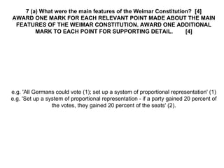 7 (a) What were the main features of the Weimar Constitution?  [4] AWARD ONE MARK FOR EACH RELEVANT POINT MADE ABOUT THE MAIN FEATURES OF THE WEIMAR CONSTITUTION. AWARD ONE ADDITIONAL MARK TO EACH POINT FOR SUPPORTING DETAIL.  [4] e.g. 'All Germans could vote (1); set up a system of proportional representation' (1) e.g. 'Set up a system of proportional representation - if a party gained 20 percent of the votes, they gained 20 percent of the seats' (2). 
