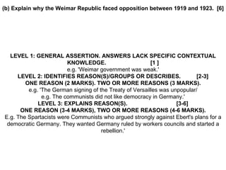 (b) Explain why the Weimar Republic faced opposition between 1919 and 1923.  [6] LEVEL 1: GENERAL ASSERTION. ANSWERS LACK SPECIFIC CONTEXTUAL KNOWLEDGE.  [1 ] e.g. 'Weimar government was weak.' LEVEL 2: IDENTIFIES REASON(S)/GROUPS OR DESCRIBES.  [2-3] ONE REASON (2 MARKS). TWO OR MORE REASONS (3 MARKS). e.g. 'The German signing of the Treaty of Versailles was unpopular/ e.g. The communists did not like democracy in Germany.' LEVEL 3: EXPLAINS REASON(S).  [3-6] ONE REASON (3-4 MARKS), TWO OR MORE REASONS (4-6 MARKS). E.g. The Spartacists were Communists who argued strongly against Ebert's plans for a democratic Germany. They wanted Germany ruled by workers councils and started a rebellion.' 