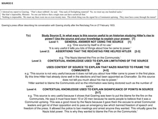 SOURCE E Goering’s press officer describing his conversation with Goering shortly after the Reichstag Fire on 27 February 1933. 7(c) Study Source E. In what ways is this source useful to an historian studying Hitler's rise to power? Use the source and your knowledge to explain your answer .  [7] Level 1: GENERAL ANSWER NOT USING THE SOURCE [1] e.g. 'One source by itself is of no use.'  'It is very useful it tells you lots of things about how he came to power.' Level 2: ASSERTIONS THAT THE REICHSTAG FIRE HELPED HITLER [2-3] e.g. ‘The Nazis blamed the Fire on the Communists.’ Level 3: CONTEXTUAL KNOWLEDGE USED TO EXPLAIN LIMITATIONS OF THE SOURCE OR USES CONTENT OF SOURCE TO EXPLAIN THAT NAZIS WANTED TO FRAME THE COMMUNISTS  [4-5] e.g. 'This source is not very useful because it does not tell you about how Hitler came to power in the first place. By this time Hitler had already done well in the elections and had been appointed as Chancellor. So this source does not tell you much about his rise to power.' ‘ Hitler wanted to blame the Communists and so the information was being doctored such as the number of sacks.’ Level 4: CONTEXTUAL KNOWLEDGE USED TO EXPLAIN SIGNIFICANCE OF POINTS IN SOURCE [5-7] e.g. 'This source is very useful because it shows that Goering was keen to put the blame for the fire on the Communists. He says it must have been 10 or 20 men because he wants people to believe that it was a Communist uprising. This was a good move by the Nazis because it gave them the excuse to arrest Communist leaders and get rid of their opposition and to pass an emergency law which banned freedom of speech and freedom of the press. It allowed the police to ban meetings and arrest anyone they wanted. This virtually gave the Nazis total power. This is why they wanted to blame the Fire on the Communists.' I showed my report to Goering.  ‘That’s sheer rubbish’, he said.  ‘One sack of firelighting material!  No, we must say one hundred sacks.’ ‘ But that’s impossible, Minister.  No one can believe that a single man can have carried all that.’ ‘ Nothing is impossible.  We must say there were ten or even twenty men.  The whole thing was the signal for a Communist uprising.  They must have come through the tunnel’ 