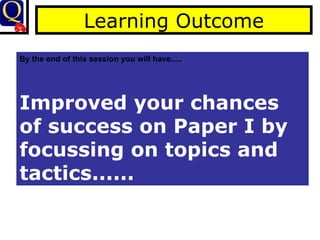 Learning Outcome By the end of this session you will have..... Improved your chances of success on Paper I by focussing on topics and tactics...... 