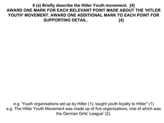 8 (a) Briefly describe the Hitler Youth movement.  [4] AWARD ONE MARK FOR EACH RELEVANT POINT MADE ABOUT THE 'HITLER YOUTH' MOVEMENT. AWARD ONE ADDITIONAL MARK TO EACH POINT FOR SUPPORTING DETAIL.  [4] e.g. 'Youth organisations set up by Hitler (1); taught youth loyalty to Hitter" (1) e.g. The Hitler Youth Movement was made up of five organisations, one of which was the German Girls' League' (2). 